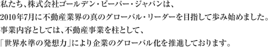 私たち、株式会社ゴールデン・ビーバー・ジャパンは、2010年7月に不動産業界の真のグローバル・リーダーを目指して歩み始めました。事業内容としては、不動産事業を柱として、「世界水準の発想力」により企業のグローバル化を推進しております。